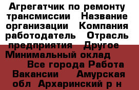 Агрегатчик по ремонту трансмиссии › Название организации ­ Компания-работодатель › Отрасль предприятия ­ Другое › Минимальный оклад ­ 50 000 - Все города Работа » Вакансии   . Амурская обл.,Архаринский р-н